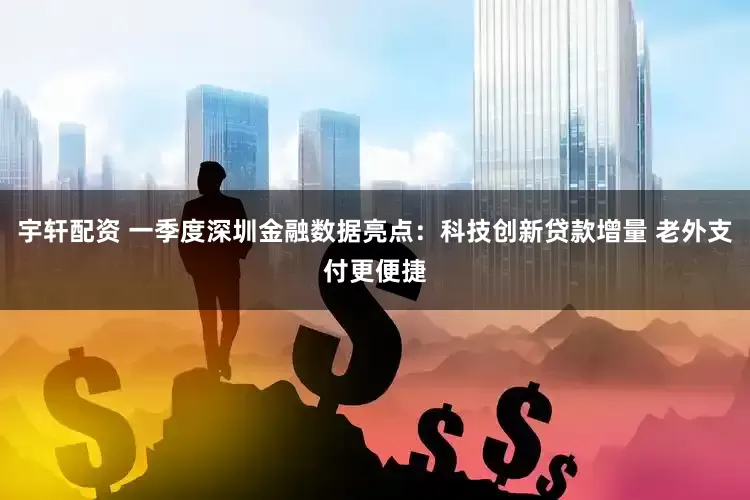 宇轩配资 一季度深圳金融数据亮点：科技创新贷款增量 老外支付更便捷