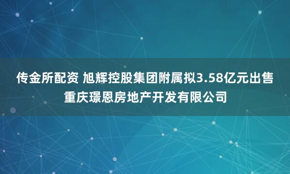 传金所配资 旭辉控股集团附属拟3.58亿元出售重庆璟恩房地产开发有限公司