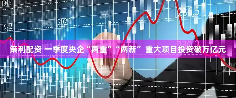 策利配资 一季度央企“两重”“两新” 重大项目投资破万亿元
