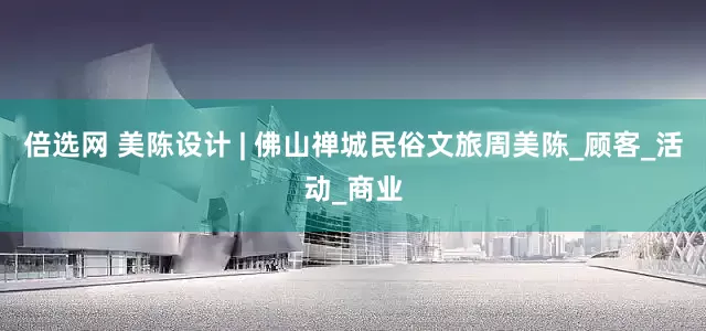 倍选网 美陈设计 | 佛山禅城民俗文旅周美陈_顾客_活动_商业
