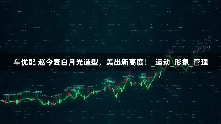 车优配 赵今麦白月光造型，美出新高度！_运动_形象_管理