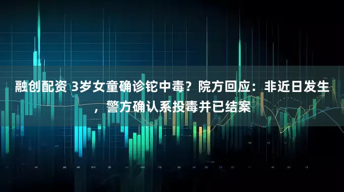 融创配资 3岁女童确诊铊中毒？院方回应：非近日发生，警方确认系投毒并已结案