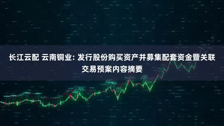 长江云配 云南铜业: 发行股份购买资产并募集配套资金暨关联交易预案内容摘要