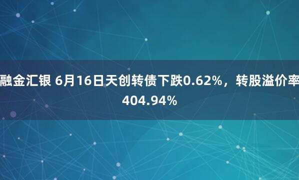 融金汇银 6月16日天创转债下跌0.62%，转股溢价率404.94%