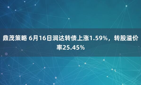 鼎茂策略 6月16日润达转债上涨1.59%，转股溢价率25.45%