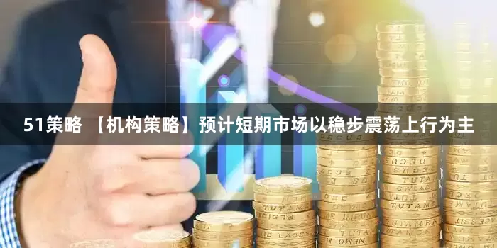 51策略 【机构策略】预计短期市场以稳步震荡上行为主