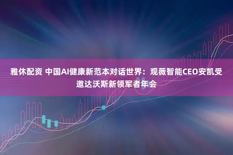 雅休配资 中国AI健康新范本对话世界：观薇智能CEO安凯受邀达沃斯新领军者年会