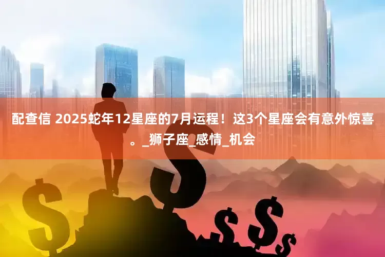 配查信 2025蛇年12星座的7月运程！这3个星座会有意外惊喜。_狮子座_感情_机会