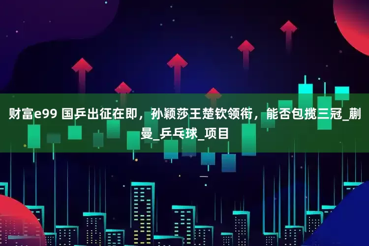 财富e99 国乒出征在即，孙颖莎王楚钦领衔，能否包揽三冠_蒯曼_乒乓球_项目