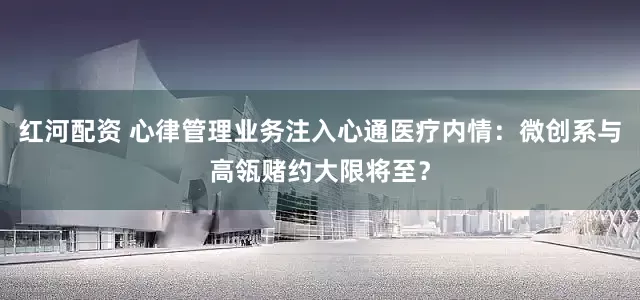 红河配资 心律管理业务注入心通医疗内情：微创系与高瓴赌约大限将至？