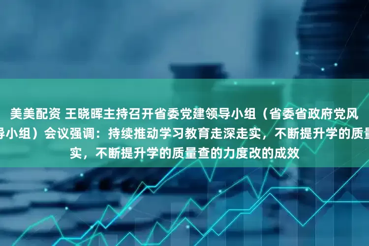 美美配资 王晓晖主持召开省委党建领导小组（省委省政府党风廉政建设责任制领导小组）会议强调：持续推动学习教育走深走实，不断提升学的质量查的力度改的成效