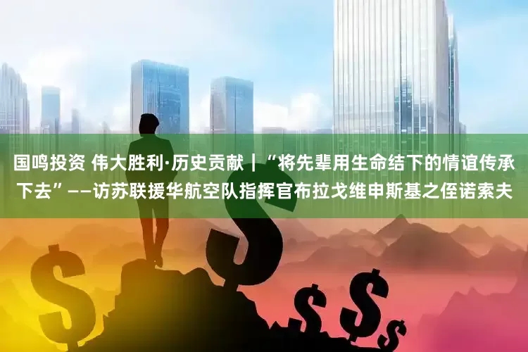 国鸣投资 伟大胜利·历史贡献｜“将先辈用生命结下的情谊传承下去”——访苏联援华航空队指挥官布拉戈维申斯基之侄诺索夫