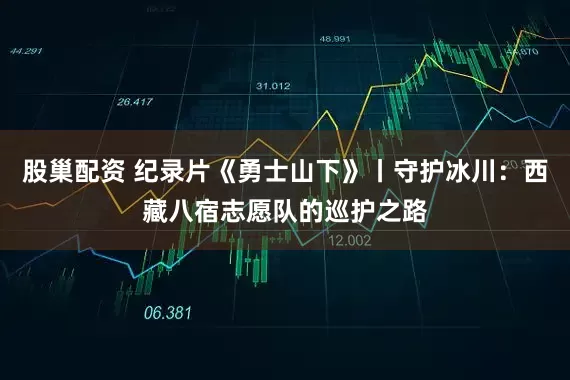 股巢配资 纪录片《勇士山下》丨守护冰川：西藏八宿志愿队的巡护之路