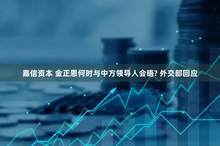嘉信资本 金正恩何时与中方领导人会晤? 外交部回应