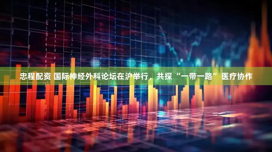 忠程配资 国际神经外科论坛在沪举行，共探 “一带一路” 医疗协作