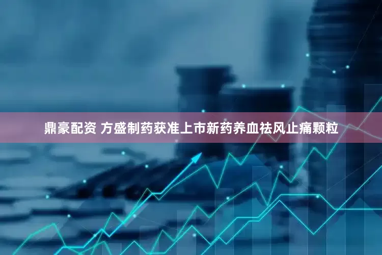 鼎豪配资 方盛制药获准上市新药养血祛风止痛颗粒