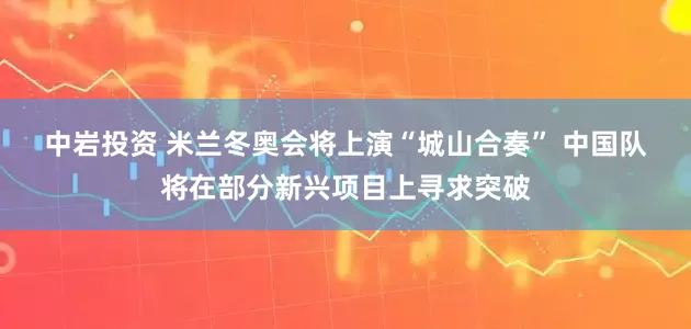 中岩投资 米兰冬奥会将上演“城山合奏” 中国队将在部分新兴项目上寻求突破