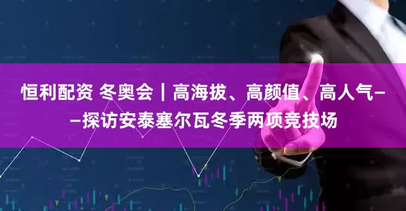 恒利配资 冬奥会｜高海拔、高颜值、高人气——探访安泰塞尔瓦冬季两项竞技场