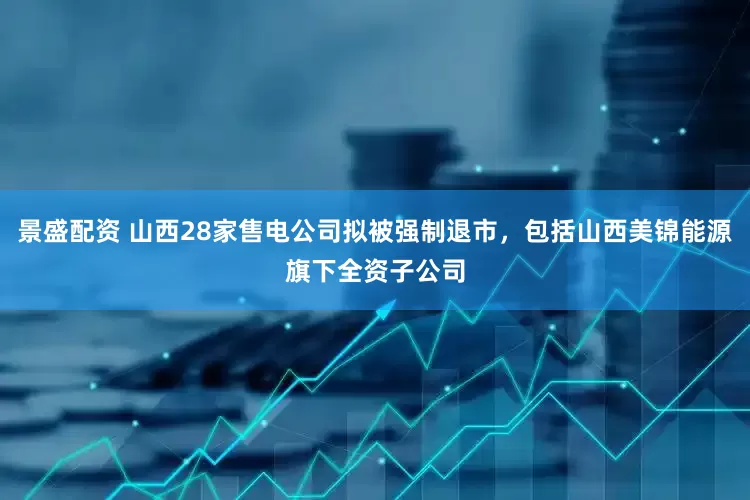 景盛配资 山西28家售电公司拟被强制退市，包括山西美锦能源旗下全资子公司